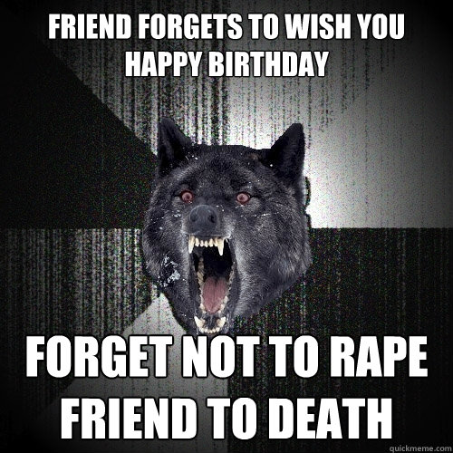 friend forgets to wish you happy birthday forget not to rape friend to death  Insanity Wolf
