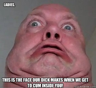 Ladies, This is the face our dick makes when we get to cum inside you! - Ladies, This is the face our dick makes when we get to cum inside you!  Ugly Face Guy