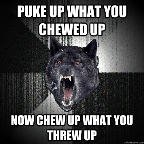 puke up what you chewed up now chew up what you threw up  Insanity Wolf