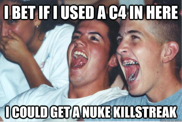 I bet if I used a C4 in here I could get a nuke killstreak   Immature High Schoolers