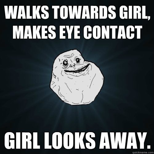 Walks towards girl, makes eye contact Girl looks away.  Forever Alone