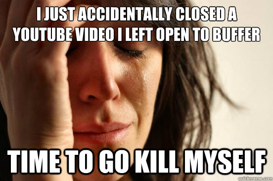 I just accidentally closed a youtube video I left open to buffer Time to go kill myself  First World Problems