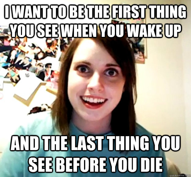I want to be the first thing you see when you wake up and the last thing you see before you die  Overly Attached Girlfriend