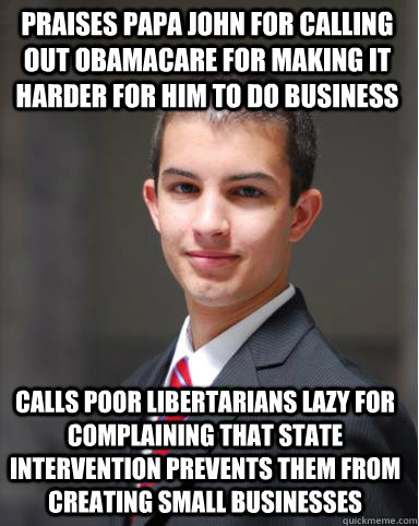 Praises Papa John for calling out Obamacare for making it harder for him to do business  Calls poor libertarians lazy for complaining that state intervention prevents them from creating small businesses  College Conservative