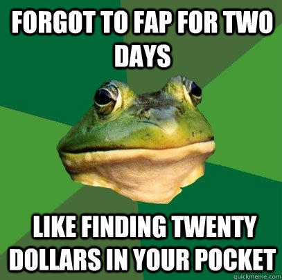 Forgot to fap for two days  Like finding twenty dollars in your pocket  Foul Bachelor Frog