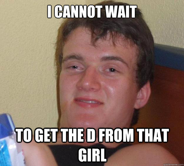 I cannot wait to get the D from that girl   10 Guy