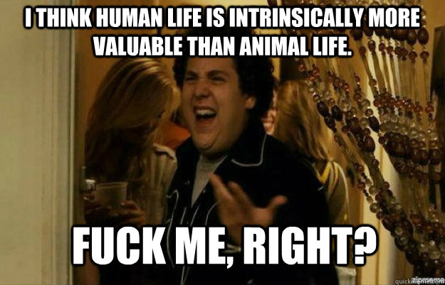I think human life is intrinsically more valuable than animal life. FUCK ME, RIGHT?  fuck me right