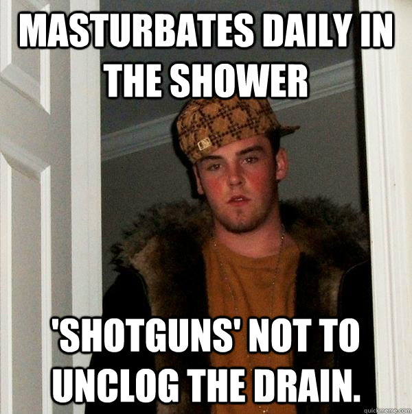 masturbates daily in the shower 'shotguns' not to unclog the drain.  Scumbag Steve