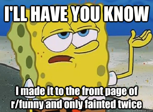 I'LL HAVE YOU KNOW  I made it to the front page of r/funny and only fainted twice  ILL HAVE YOU KNOW