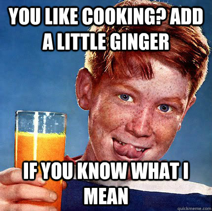 You like cooking? add a little ginger if you know what i mean  Perverse Ginger