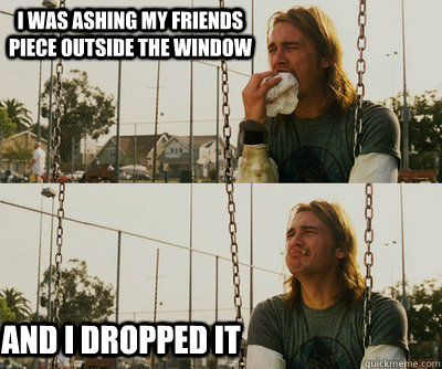 i was ashing my friends piece outside the window and i dropped it  First World Stoner Problems