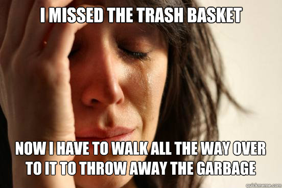 i missed the trash basket now i have to walk all the way over to it to throw away the garbage   First World Problems