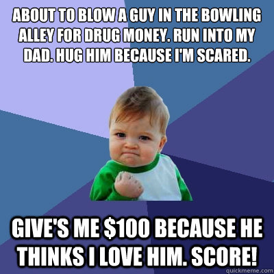 About to blow a guy in the bowling alley for drug money. Run into my dad. Hug him because I'm scared. Give's me $100 because he thinks I love him. Score!  Success Kid