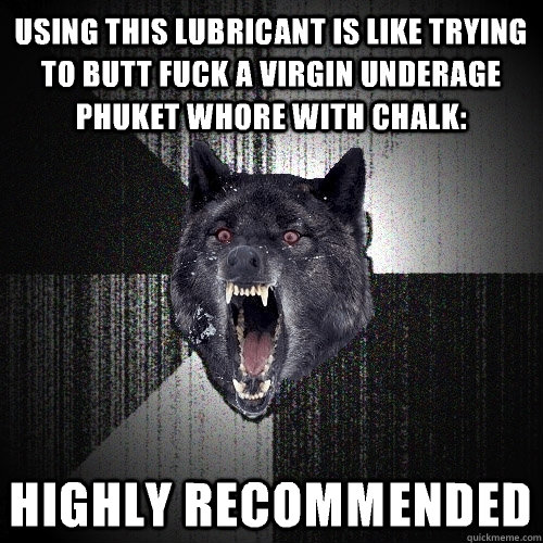 using this lubricant is like trying to butt fuck a virgin underage Phuket whore with chalk: highly recommended  Insanity Wolf