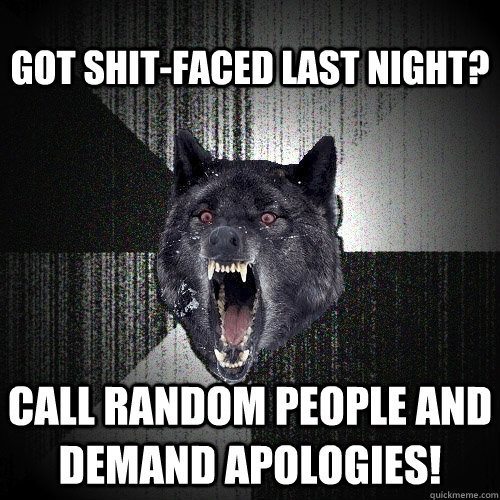 got shit-faced last night? call random people and demand apologies!  Insanity Wolf
