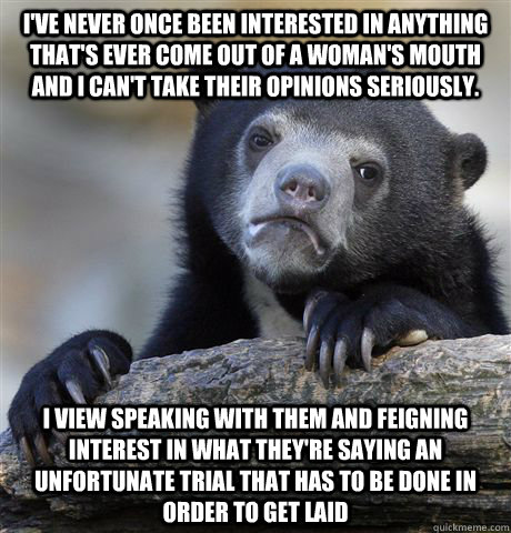 I've never once been interested in anything that's ever come out of a woman's mouth and I can't take their opinions seriously.  I view speaking with them and feigning interest in what they're saying an unfortunate trial that has to be done in order to get  Confession Bear