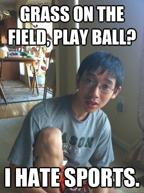 Grass on the field, play ball? I hate sports.  Sexually repressed nerd