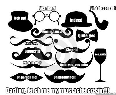 Yes, quite Indeed Quite, yes Quite yes...yes quite Cheerio! Sir I do concur! Nancy Boy! Wanker! Darling, fetch me my mustache cream!!!  What an arse! Belt up! Oh bloody hell! Bugger!!! Hmmm, fancy! Oh pardon me! - Yes, quite Indeed Quite, yes Quite yes...yes quite Cheerio! Sir I do concur! Nancy Boy! Wanker! Darling, fetch me my mustache cream!!!  What an arse! Belt up! Oh bloody hell! Bugger!!! Hmmm, fancy! Oh pardon me!  Yes...Quite