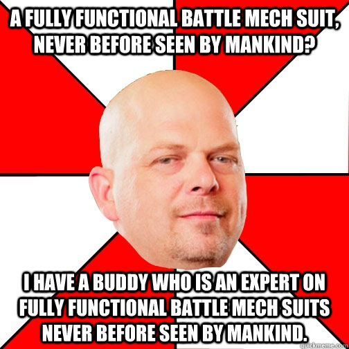 A fully functional battle mech suit, never before seen by mankind? I have a buddy who is an expert on fully functional battle mech suits never before seen by mankind. - A fully functional battle mech suit, never before seen by mankind? I have a buddy who is an expert on fully functional battle mech suits never before seen by mankind.  Pawn Star