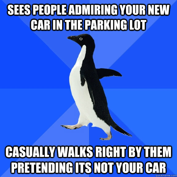 sees people admiring your new car in the parking lot casually walks right by them pretending its not your car  Socially Awkward Penguin