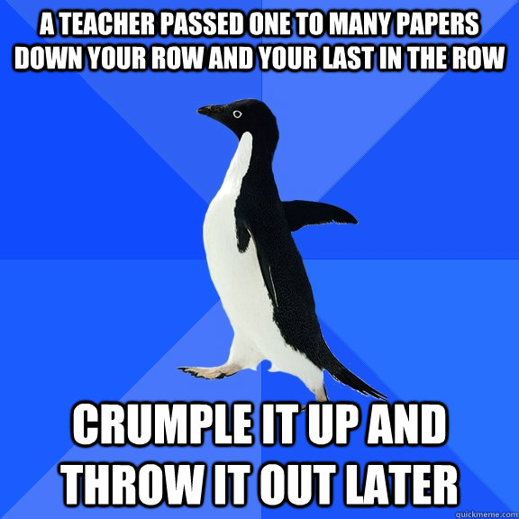 A teacher passed one to many papers down your row and your last in the row crumple it up and throw it out later  Socially Awkward Penguin