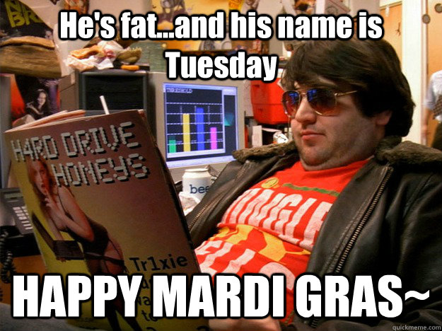 He's fat...and his name is Tuesday HAPPY MARDI GRAS~  