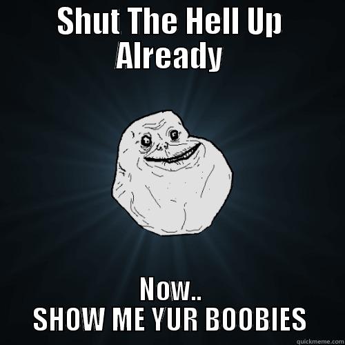 SHUT THE HELL UP ALREADY NOW.. SHOW ME YUR BOOBIES Forever Alone