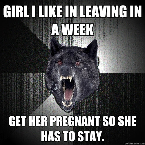 girl i like in leaving in a week Get her pregnant so she has to stay.  Insanity Wolf