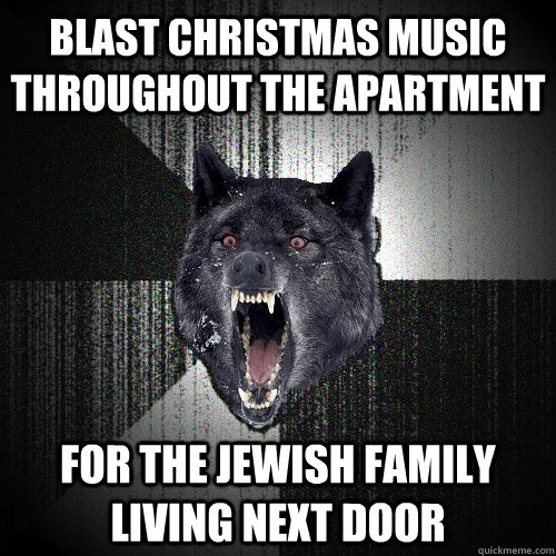 Blast christmas music throughout the apartment For the jewish family living next door  Insanity Wolf