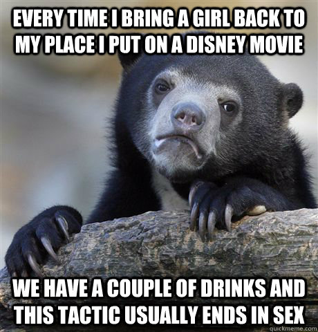 Every Time i bring a girl back to my place I put on a disney movie we have a couple of drinks and this tactic usually ends in sex  - Every Time i bring a girl back to my place I put on a disney movie we have a couple of drinks and this tactic usually ends in sex   Confession Bear