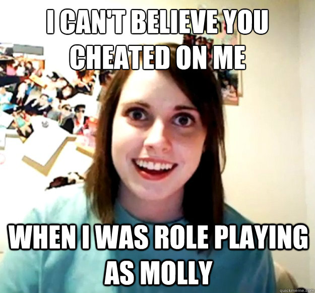 I can't believe you cheated on me when I was role playing as Molly  Overly Attached Girlfriend