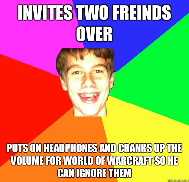Invites two freinds over Puts on headphones and cranks up the volume for world of Warcraft so he can ignore them  