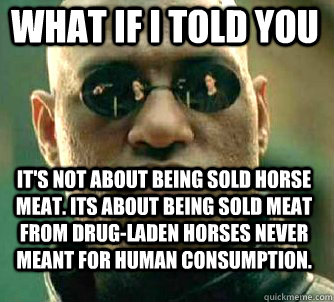 What if i told you it's not about being sold horse meat. its about being sold meat from drug-laden horses never meant for human consumption.  Matrix Morpheus
