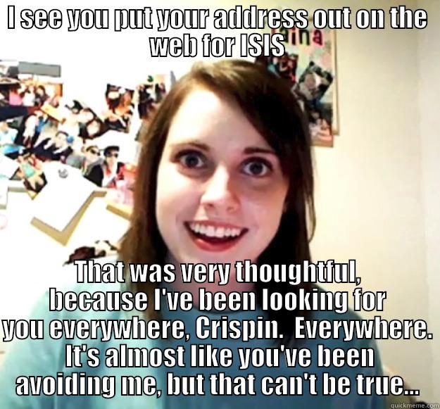 I SEE YOU PUT YOUR ADDRESS OUT ON THE WEB FOR ISIS THAT WAS VERY THOUGHTFUL, BECAUSE I'VE BEEN LOOKING FOR YOU EVERYWHERE, CRISPIN.  EVERYWHERE.  IT'S ALMOST LIKE YOU'VE BEEN AVOIDING ME, BUT THAT CAN'T BE TRUE... Overly Attached Girlfriend