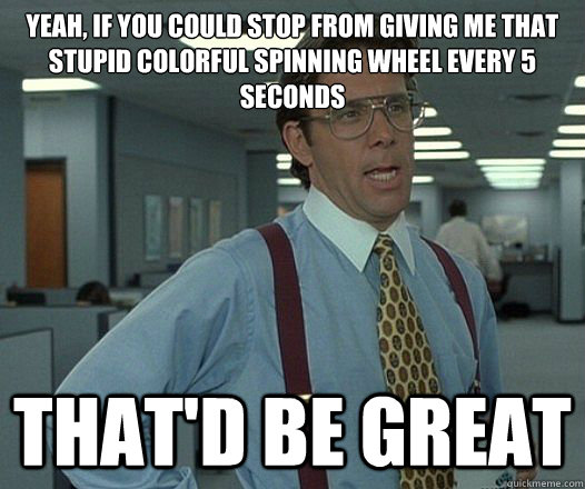 Yeah, If you could stop from giving me that stupid colorful spinning wheel EVERY 5 SECONDS That'd be great - Yeah, If you could stop from giving me that stupid colorful spinning wheel EVERY 5 SECONDS That'd be great  Lumbergh