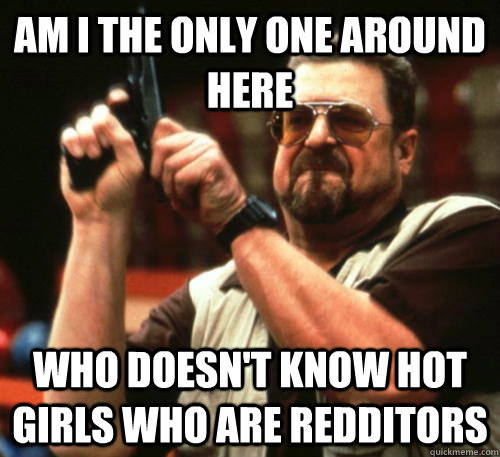 Am i the only one around here who doesn't know hot girls who are redditors - Am i the only one around here who doesn't know hot girls who are redditors  Am I The Only One Around Here