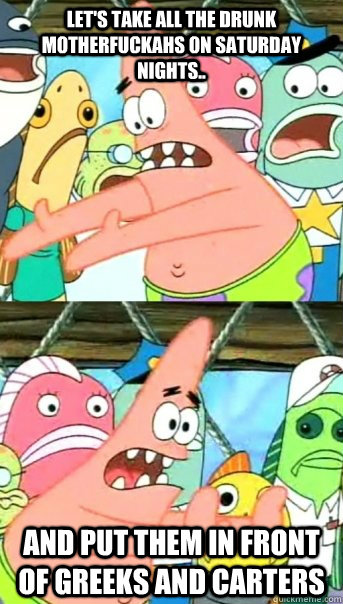 Let's take all the drunk motherfuckahs on saturday nights.. and put them in front of greeks and carters  Push it somewhere else Patrick