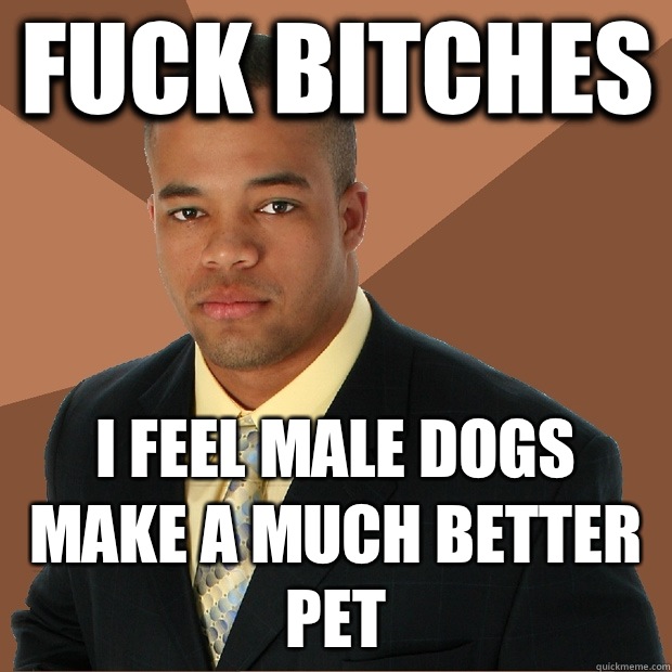 Fuck bitches I feel male dogs make a much better pet  Successful Black Man