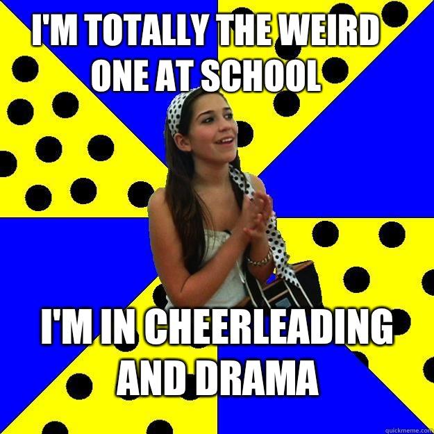 I'm totally the weird one at school I'm in Cheerleading And drama  Sheltered Suburban Kid