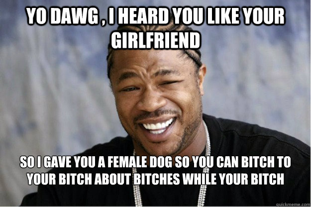 Yo dawg , i heard you like your girlfriend So i gave you a female dog so you can bitch to your bitch about bitches while your bitch bitches to your  bitches as they bitch about you...  Shakesspear Yo dawg