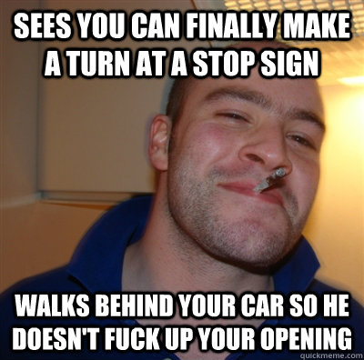 Sees you can finally make a turn at a stop sign Walks behind your car so he doesn't fuck up your opening  GoodGuyGreg