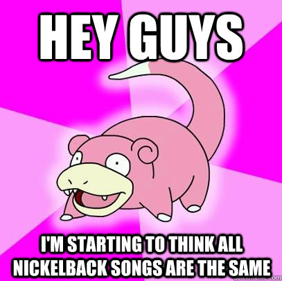 hey guys i'm starting to think all nickelback songs are the same  Slowpoke