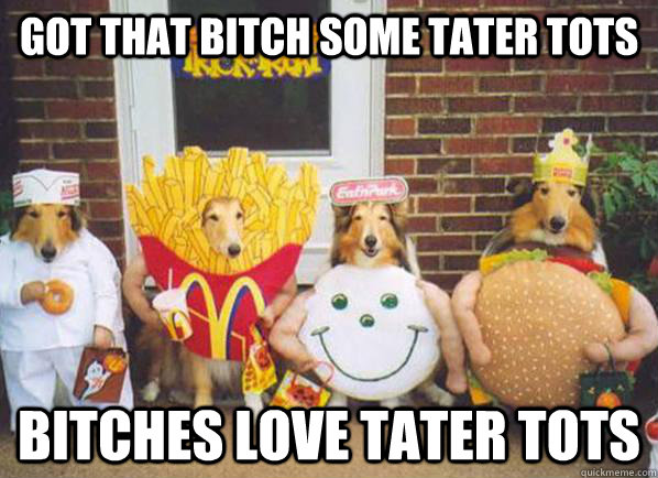 got that bitch some tater tots bitches love tater tots  