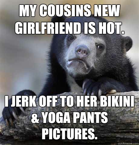 My cousins new girlfriend is hot.  I jerk off to her bikini & yoga pants pictures.  - My cousins new girlfriend is hot.  I jerk off to her bikini & yoga pants pictures.   Confession Bear