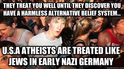 they treat you well until they discover you have a harmless alternative belief system... U.S.A atheists are treated like jews in early nazi germany  Sudden Clarity Clarence