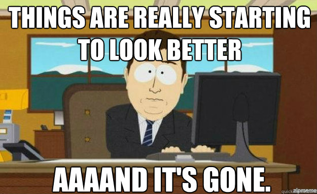 Things are really starting to look better AAAAND IT'S GONE.  aaaand its gone