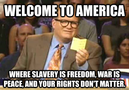 WELCOME TO America Where slavery is freedom, war is peace, and your rights don't matter.  Whose Line