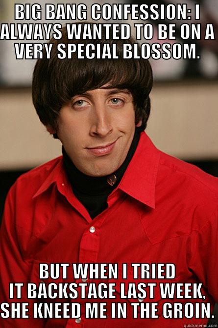 BIG BANG CONFESSION: I ALWAYS WANTED TO BE ON A VERY SPECIAL BLOSSOM. BUT WHEN I TRIED IT BACKSTAGE LAST WEEK, SHE KNEED ME IN THE GROIN. Pickup Line Scientist