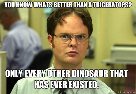 You know whats better than a triceratops? Only every other dinosaur that has ever existed.  Schrute