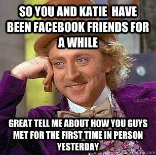 So you and Katie  have been facebook friends for a while  great tell me about how you guys met for the first time in person yesterday  Condescending Wonka